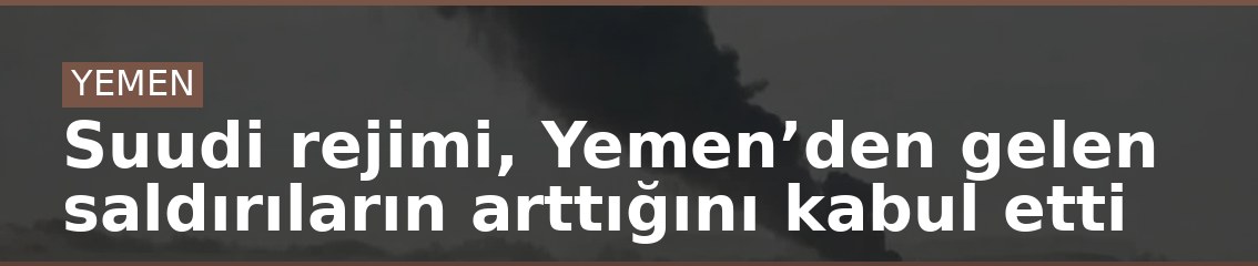 Suudi rejimi, Yemen’den gelen saldırıların arttığını kabul etti