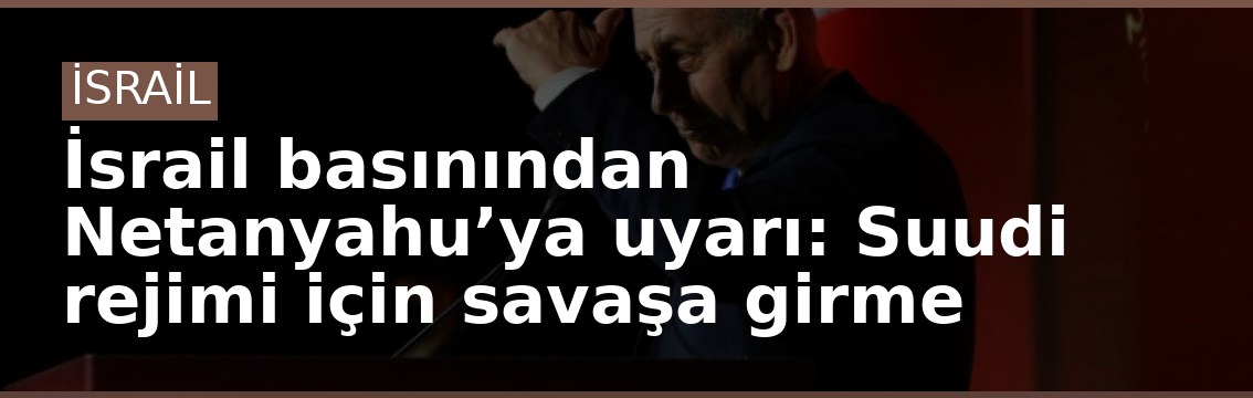 İsrail basınından Netanyahu’ya uyarı: Suudi rejimi için savaşa girme