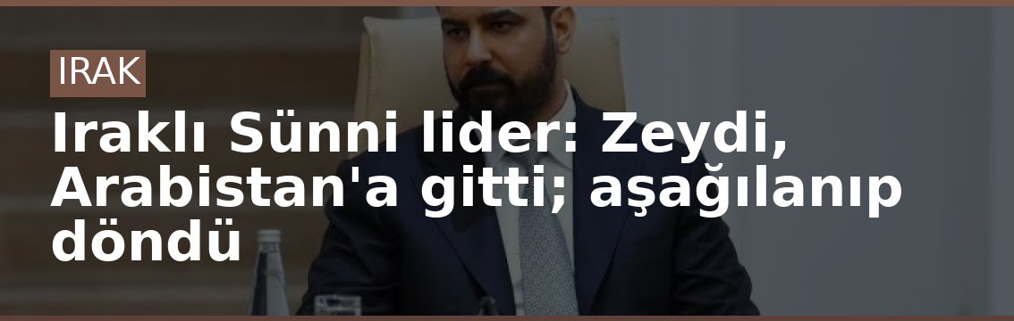 Iraklı Sünni lider: Zeydi, Arabistan'a gitti; aşağılanıp döndü