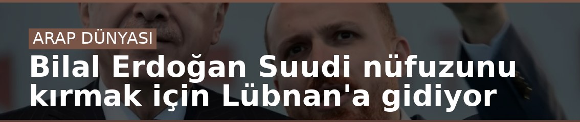 Bilal Erdoğan Suudi nüfuzunu kırmak için Lübnan'a gidiyor