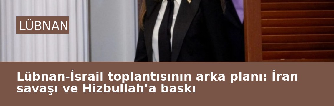 Lübnan-İsrail toplantısının arka planı: İran savaşı ve Hizbullah’a baskı
