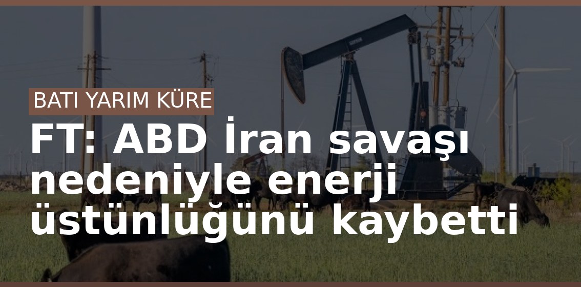 FT: ABD İran savaşı nedeniyle enerji üstünlüğünü kaybetti