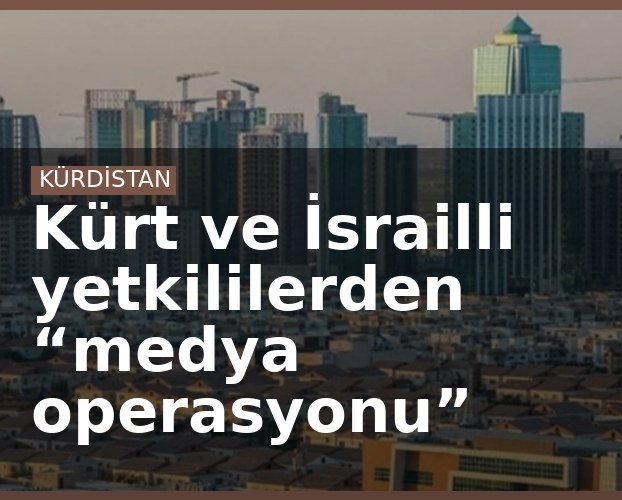 Kürt ve İsrailli yetkililerden “medya operasyonu”